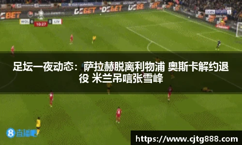 足坛一夜动态：萨拉赫脱离利物浦 奥斯卡解约退役 米兰吊唁张雪峰